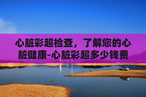 心脏彩超检查，了解您的心脏健康-心脏彩超多少钱费用