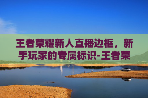 王者荣耀新人直播边框，新手玩家的专属标识-王者荣耀新人直播边框怎么设置