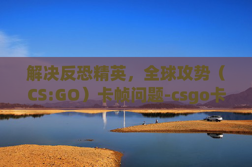 解决反恐精英，全球攻势（CS:GO）卡帧问题-csgo卡帧怎么办