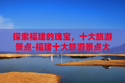 探索福建的瑰宝，十大旅游景点-福建十大旅游景点大全