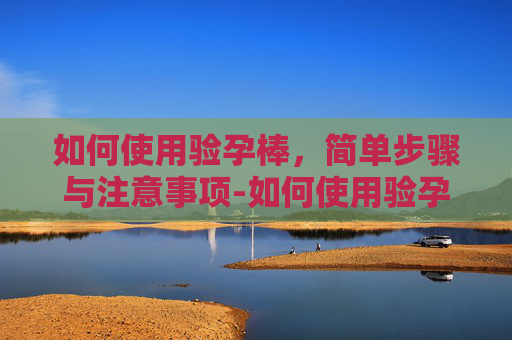 如何使用验孕棒，简单步骤与注意事项-如何使用验孕棒步骤图