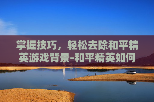 掌握技巧，轻松去除和平精英游戏背景-和平精英如何去掉背景音乐