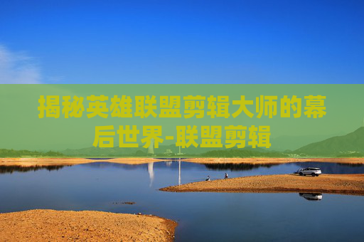 揭秘英雄联盟剪辑大师的幕后世界-联盟剪辑