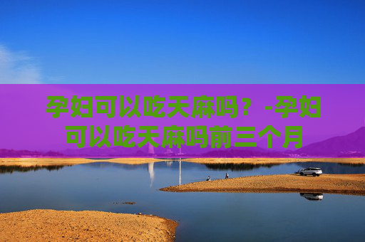孕妇可以吃天麻吗？-孕妇可以吃天麻吗前三个月