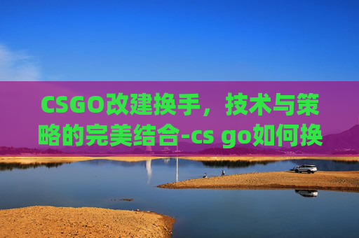 CSGO改建换手，技术与策略的完美结合-cs go如何换手