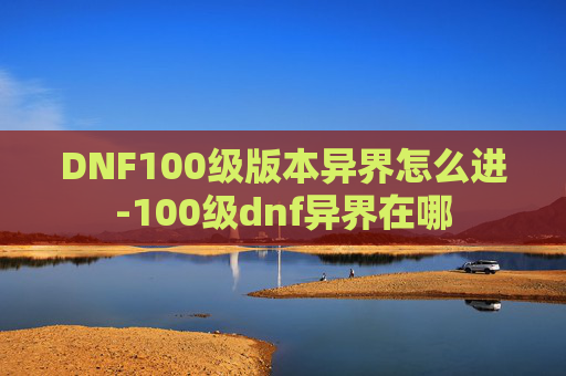 DNF100级版本异界怎么进-100级dnf异界在哪