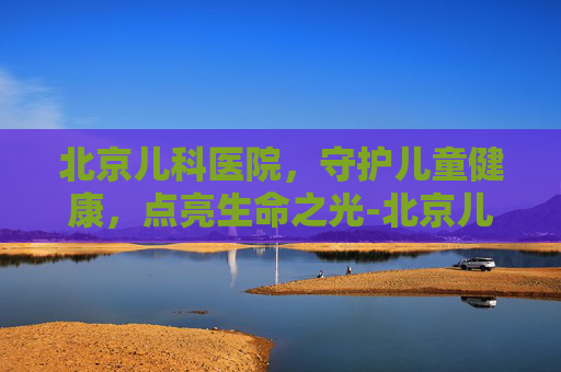 北京儿科医院，守护儿童健康，点亮生命之光-北京儿科医院排名哪家医院最好