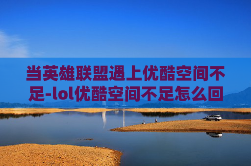 当英雄联盟遇上优酷空间不足-lol优酷空间不足怎么回事