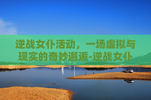 逆战女仆活动，一场虚拟与现实的奇妙邂逅-逆战女仆活动时间