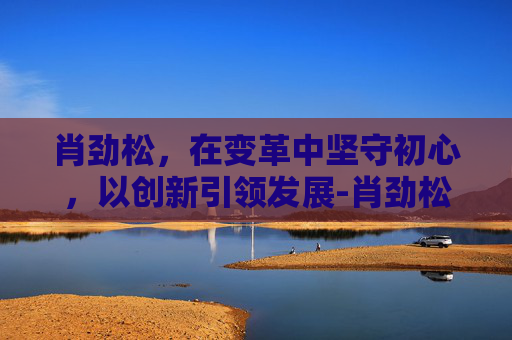 肖劲松，在变革中坚守初心，以创新引领发展-肖劲松医生