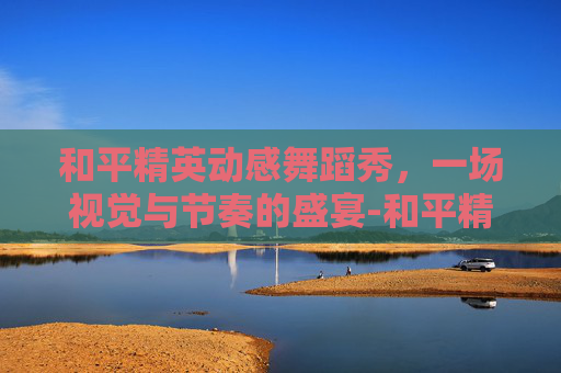 和平精英动感舞蹈秀，一场视觉与节奏的盛宴-和平精英最新舞蹈视频