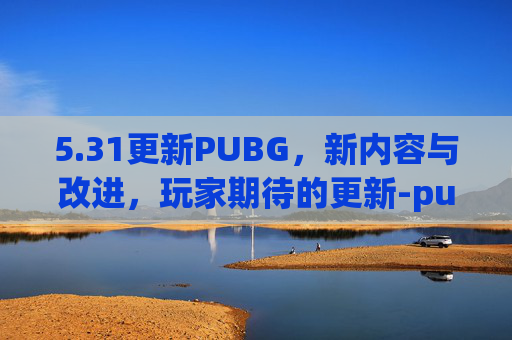 5.31更新PUBG，新内容与改进，玩家期待的更新-pubg1.30更新
