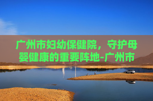 广州市妇幼保健院，守护母婴健康的重要阵地-广州市妇幼保健院官网