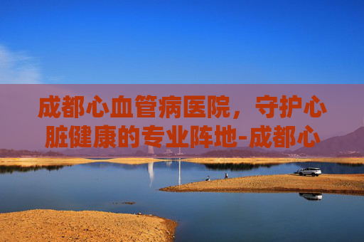 成都心血管病医院，守护心脏健康的专业阵地-成都心血管病医院排名
