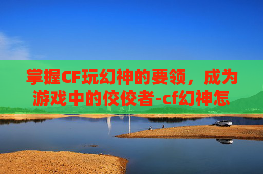 掌握CF玩幻神的要领，成为游戏中的佼佼者-cf幻神怎么玩