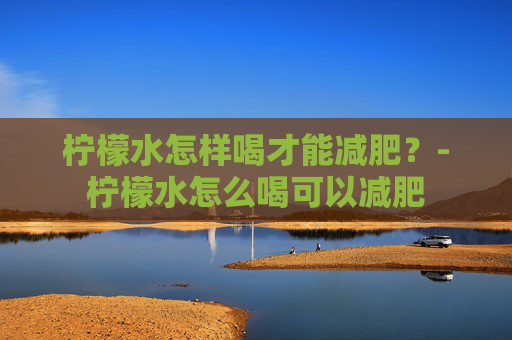 柠檬水怎样喝才能减肥？-柠檬水怎么喝可以减肥