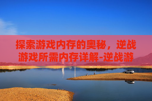 探索游戏内存的奥秘，逆战游戏所需内存详解-逆战游戏内存多大内存比较好
