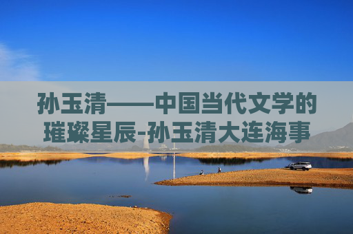 孙玉清——中国当代文学的璀璨星辰-孙玉清大连海事