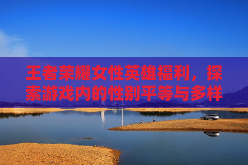 王者荣耀女性英雄福利，探索游戏内的性别平等与多样性-王者荣耀女英雄coos福利