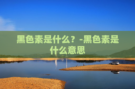 黑色素是什么？-黑色素是什么意思