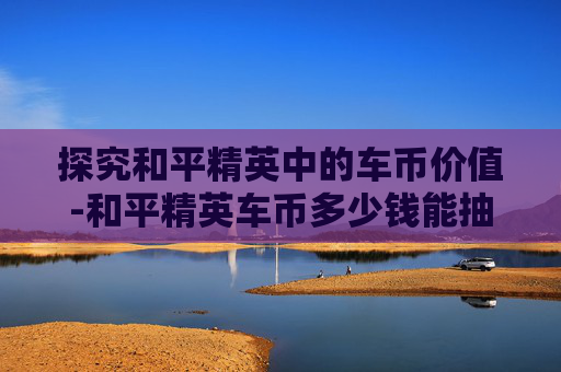 探究和平精英中的车币价值-和平精英车币多少钱能抽到