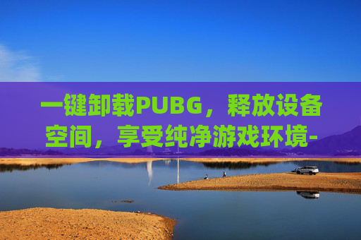 一键卸载PUBG，释放设备空间，享受纯净游戏环境-怎么完全卸载pubg