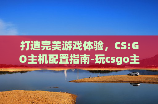 打造完美游戏体验，CS:GO主机配置指南-玩csgo主机配置