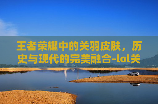 王者荣耀中的关羽皮肤，历史与现代的完美融合-lol关羽皮肤多少钱