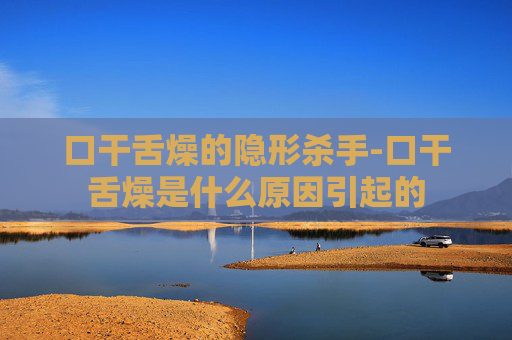 口干舌燥的隐形杀手-口干舌燥是什么原因引起的