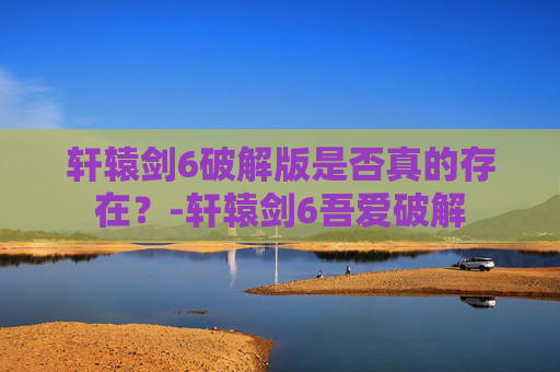 轩辕剑6破解版是否真的存在？-轩辕剑6吾爱破解
