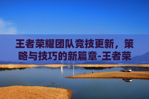 王者荣耀团队竞技更新，策略与技巧的新篇章-王者荣耀团队竞技更新时间