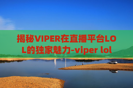 揭秘VIPER在直播平台LOL的独家魅力-viper lol