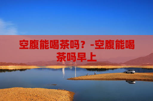 空腹能喝茶吗？-空腹能喝茶吗早上