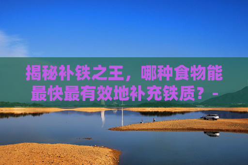 揭秘补铁之王，哪种食物能最快最有效地补充铁质？-吃啥补铁最快最好的方法