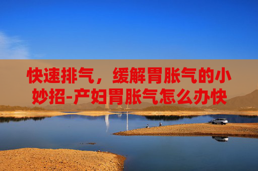 快速排气，缓解胃胀气的小妙招-产妇胃胀气怎么办快速排气