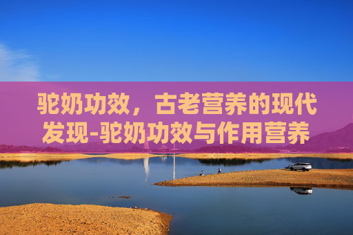 驼奶功效，古老营养的现代发现-驼奶功效与作用营养价值