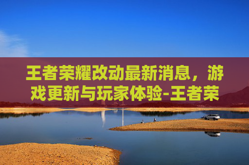 王者荣耀改动最新消息，游戏更新与玩家体验-王者荣耀改动最新消息在哪看