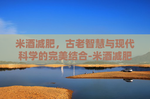米酒减肥，古老智慧与现代科学的完美结合-米酒减肥还是增肥