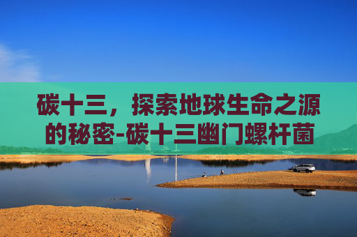 碳十三，探索地球生命之源的秘密-碳十三幽门螺杆菌检测阳性严重吗