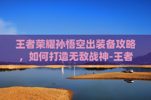 王者荣耀孙悟空出装备攻略，如何打造无敌战神-王者荣耀孙悟空装备什么最强