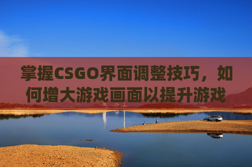 掌握CSGO界面调整技巧，如何增大游戏画面以提升游戏体验-csgo怎么调界面大小