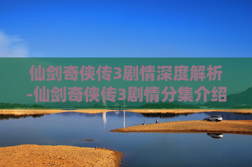 仙剑奇侠传3剧情深度解析-仙剑奇侠传3剧情分集介绍