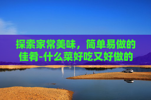探索家常美味，简单易做的佳肴-什么菜好吃又好做的家常菜小孩喜欢吃