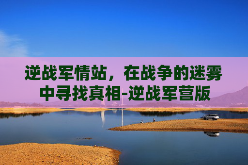 逆战军情站，在战争的迷雾中寻找真相-逆战军营版