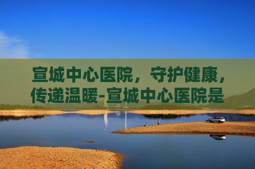 宣城中心医院，守护健康，传递温暖-宣城中心医院是三甲医院吗