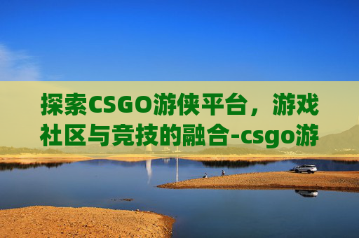 探索CSGO游侠平台，游戏社区与竞技的融合-csgo游侠对战平台