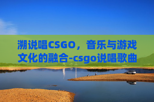 溯说唱CSGO，音乐与游戏文化的融合-csgo说唱歌曲