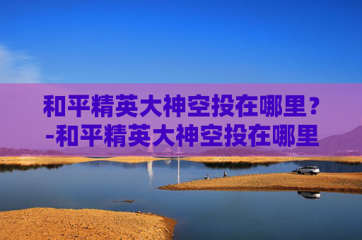 和平精英大神空投在哪里？-和平精英大神空投在哪里打开