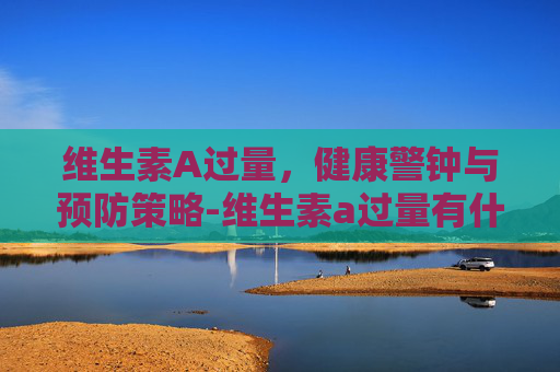 维生素A过量，健康警钟与预防策略-维生素a过量有什么症状
