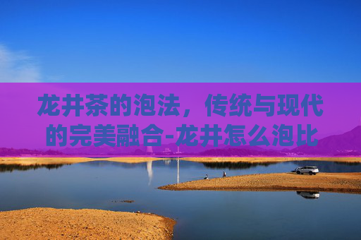 龙井茶的泡法，传统与现代的完美融合-龙井怎么泡比较好